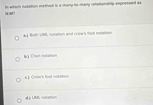 In which notation method is a many-to-many relationship expressed as
N:M?
a.) Both UML notation and crow's foot notation
b.) Chen notation
c.) Crow's foot notation
d.) UML notation