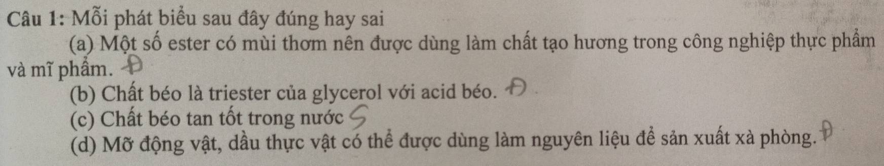 Mỗi phát biểu sau đây đúng hay sai
(a) Một số ester có mùi thơm nên được dùng làm chất tạo hương trong công nghiệp thực phẩm
và mĩ phẩm.
(b) Chất béo là triester của glycerol với acid béo.
(c) Chất béo tan tốt trong nước
(d) Mỡ động vật, dầu thực vật có thể được dùng làm nguyên liệu để sản xuất xà phòng.