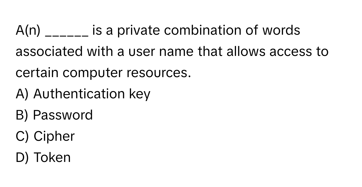 A(n) ______ is a private combination of words associated with a user name that allows access to certain computer resources.
A) Authentication key
B) Password
C) Cipher
D) Token