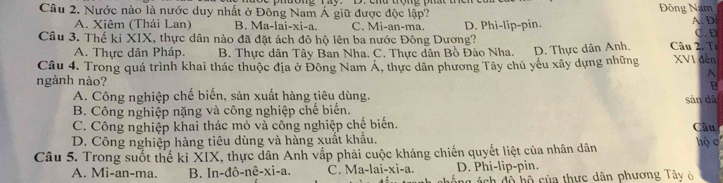 Nước nào là nước duy nhất ở Đông Nam Á giữ được độc lập? Đông Nam
A. Xiêm (Thái Lan) B. Ma-lai- xi-a C. Mi-an-ma.
Câu 3. Thế ki XIX, thực dân nào đã đặt ách đô hộ lên ba nước Đông Dượng? D. Phi-lip-pin. A. D C. D
A. Thực dân Pháp. B. Thực dân Tây Ban Nha. C. Thực dân Bồ Đào Nha.
Câu 4. Trong quá trình khai thác thuộc địa ở Đông Nam Á, thực dân phương Tây chủ yếu xây dựng những D. Thực dân Anh. Câu 2. Tr XVI đến
A
ngành nào? B
A. Công nghiệp chế biến, sản xuất hàng tiêu dùng. sản dã
B. Công nghiệp nặng và công nghiệp chế biển.
C. Công nghiệp khai thác mỏ và công nghiệp chế biến. Câu
D. Công nghiệp hàng tiêu dùng và hàng xuất khẩu.
Câu 5. Trong suốt thế ki XIX, thực dân Anh vấp phải cuộc kháng chiến quyết liệt của nhân dân hộ c
A. Mi-an-ma. B. ln -dhat o-nhat e-xi-a. C. Ma-lai-xi-a. D. Phi-lip-pin.
áng ách độ hộ của thực dân phương Tây ở