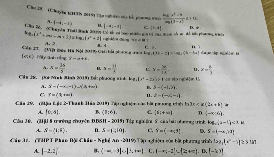 (Chuyên KHTN 2019) Tập nghiệm của bắt phương trình  (log x^2-9)/log (3-x) ≤ 1 là;
A. (-4;-3). B, [-4;-3). C. (3;4]. D. φ 
Câu 26. (Chuyên Thái Bình 2019) Có tất cá bao nhiêu giá trị của tham số m đề bắt phương trình
log _2(x^2+mx+m+2)≥ log _2(x^2+2) nghiệm đúng forall x∈ R ？
A. 2 . B. 4 . C. 3 . D. 1.
Câu 27. (Việt Đức Hà Nội 2019) Giải bắt phương trình log _2(3x-2)>log _2(6-5x) được tập nghiệm là
(a;b). Hãy tính tổng S=a+b.
A. s= 26/5 . B. S= 11/5 . C. S= 28/15 . D. S= 8/3 .
Câu 28. (Sở Ninh Bình 2019) Bất phương trình log _3(x^2-2x)>1 có tập nghiệm là
A. S=(-∈fty ;-1)∪ (3;+∈fty ). B. S=(-1;3).
C. S=(3;+∈fty ). D. S=(-∈fty ;-1).
Câu 29. (Hậu Lộc 2-Thanh Hóa 2019) Tập nghiệm của bất phương trình ln 3x là:
A. [0;6). B. (0;6). C. (6;+∈fty ). D. (-∈fty ;6).
Câu 30. (Hội 8 trường chuyên ĐBSH - 2019) Tập nghiệm S của bất phương trình log _2(x-1)<3</tex> là
A. S=(1;9). B. S=(1;10). C. S=(-∈fty ;9). D. S=(-∈fty ;10).
Câu 31. (THPT Phan Bội Châu - Nghệ An -2019) Tập nghiệm của bắt phương trình log _2(x^2-1)≥ 3 là?
A. [-2;2]. B. (-∈fty ;-3]∪ [3;+∈fty ). C. (-∈fty ;-2]∪ [2;+∈fty ). D. [-3;3].