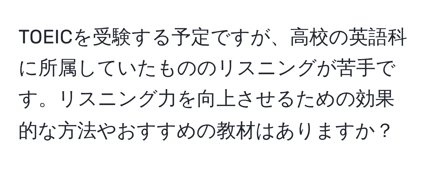 TOEICを受験する予定ですが、高校の英語科に所属していたもののリスニングが苦手です。リスニング力を向上させるための効果的な方法やおすすめの教材はありますか？