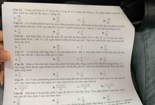 Trong một hộp có 12 bóng đèn, trong đó có 4 bóng đèn hóng. Lầy ngẫu nhiên cùng lúc 3 b
đèn. Tinh xác suất đễ lấy được 3 bóng tốt.
B.
A.  28/55 .  14/55 . C.  1/55 . D.  28/55 .
Câu 15. Có 4 hành khách bước lên một đoàn tàu gồm 4 toa. Mỗi hành khách độc lập với nhau và chọn
ngẫu nhiên một toa. Tính xác suất để 1 toa có 3 người, một toa có 1 người, 2 toa còn lại không có ai.
B.
A.  5/16 .  7/16 . C.  1/8 · D.  3/16 .
Câu 16. Một hộp chứa 35 quả cầu gồm 20 quả cầu đó được đánh số từ 1 đến 20 và 15 quả cầu xanh
được đánh số từ 1 đến 15. Lấy ngẫu nhiên từ hộp đó một quá cầu. Tính xác suất để lấy được quá màu đó
hoặc ghì số lè.
A.  5/7 .  28/35 . C.  4/7 . D.  27/35 .
B.
Câu 17, Có hai hộp, mỗi hộp chứa 5 tầm thẻ đánh số từ 1 đến 5. Rút ngẫu nhiên từ mỗi hộp một tầm thẻ.
Tính xác suất đê 2 thẻ rút ra đều ghi số chẵn.
A.  2/5 .  21/25 . C.  4/9 . D.  4/25 .
B.
Câu 18, Bình có bốn đôi giảy khác nhau gồm bốn màu: đen, trắng, xanh và đó. Một buổi sáng đi học, vi
vôi vàng, Binh đã lấy ngẫu nhiên hai chiếc giảy từ bốn đôi giảy đó. Tính xác suất đế Bình lấy được hai chiếc
giày cùng màu?
A.  1/7 .  1/4 · C.  1/14 . D.  2/7 .
B.
Câu 19. Có 5 học sinh không quen biết nhau cùng đến một cửa hàng kem có 6 quảy phục vụ. Xác suất đề
có 3 học sinh cùng vào một quảy và 2 học sinh còn lại vào một quảy khác là
A. frac (C_5)^3C_6^(1.5!)6^5. B. frac (C_5)^3C_6^(1C_5^4)6^5. C. frac (C_3)^3C_5^(1.5!)5^6. D.
Câu 20, Một hộp có 4 quả cầu xanh, 3 quả cầu đỏ và 2 quả cầu vàng. Chọn ngẫu nhiên 2 quả cầu. Tính frac (C_3)^3C_6^(4C_1^4)5^4.
xác suất đề chọn được 2 quả cầu khác màu.
A.  17/18 . B.  1/18 . C.  5/18 . D.  13/18 .
n huân hi một chiếc hộp dựng 15 câu hỏi gồm 5 câu bôi
h u hội đề làm đề thi