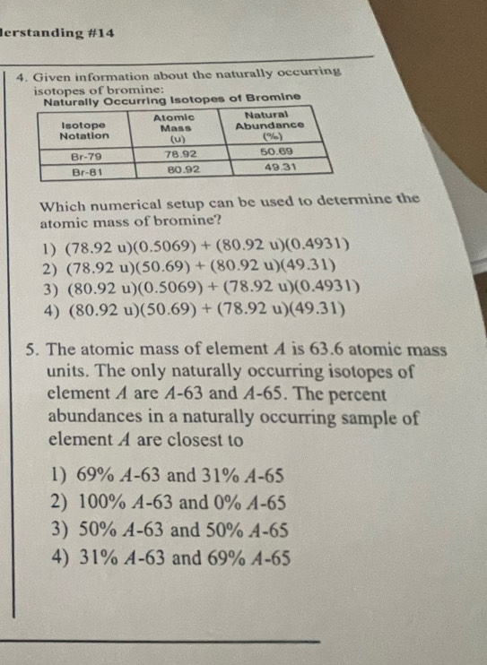 lerstanding #14
4. Given information about the naturally occurring
isotopes of bromine:
curring Isotopes of Bromine
Which numerical setup can be used to determine the
atomic mass of bromine?
1) (78.92u)(0.5069)+(80.92u)(0.4931)
2) (78.92u)(50.69)+(80.92u)(49.31)
3) (80.92u)(0.5069)+(78.92u)(0.4931)
4) (80.92u)(50.69)+(78.92u)(49.31)
5. The atomic mass of element A is 63.6 atomic mass
units. The only naturally occurring isotopes of
element A are A-63 and A-65. The percent
abundances in a naturally occurring sample of
element A are closest to
1) 69% A-63 and 31% A-65
2) 100% A-63 and 0% A-65
3) 50% A-63 and 50% A-65
4) 31% A-63 and 69% A-65