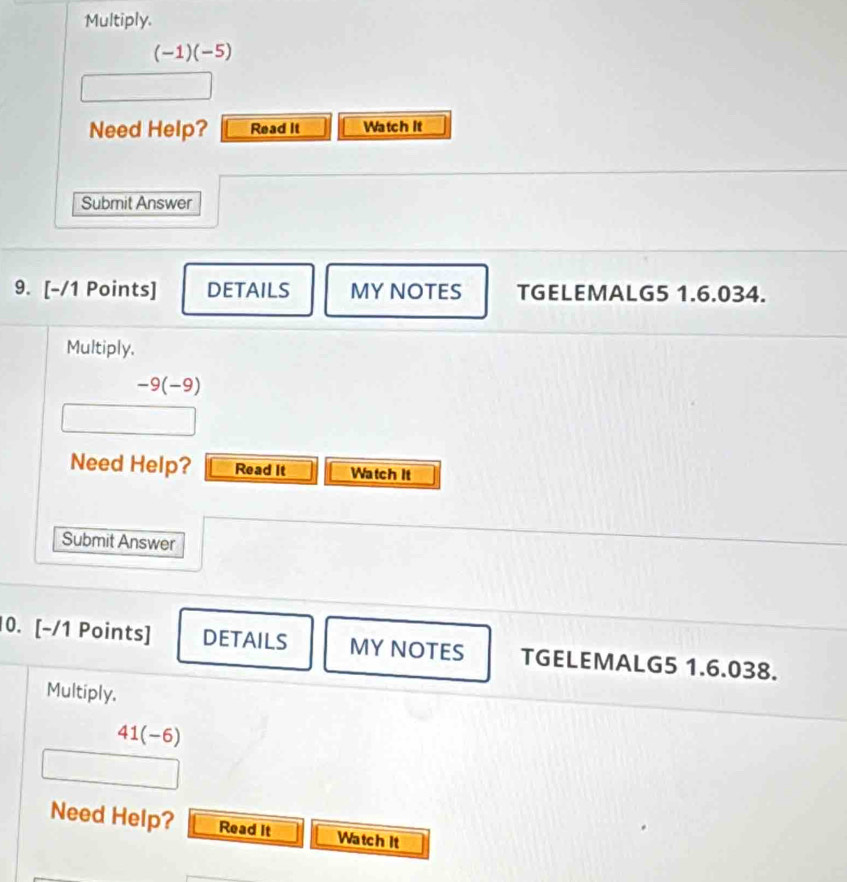 Multiply.
(-1)(-5)
Need Help? Read it Watch it 
Submit Answer 
9. [-/1 Points] DETAILS MY NOTES TGELEMALG5 1.6.034. 
Multiply,
-9(-9)
Need Help? Read It Watch It 
Submit Answer 
10. [-/1 Points] DETAILS MY NOTES TGELEMALG5 1.6.038. 
Multiply.
41(-6)
Need Help? Read It Watch it