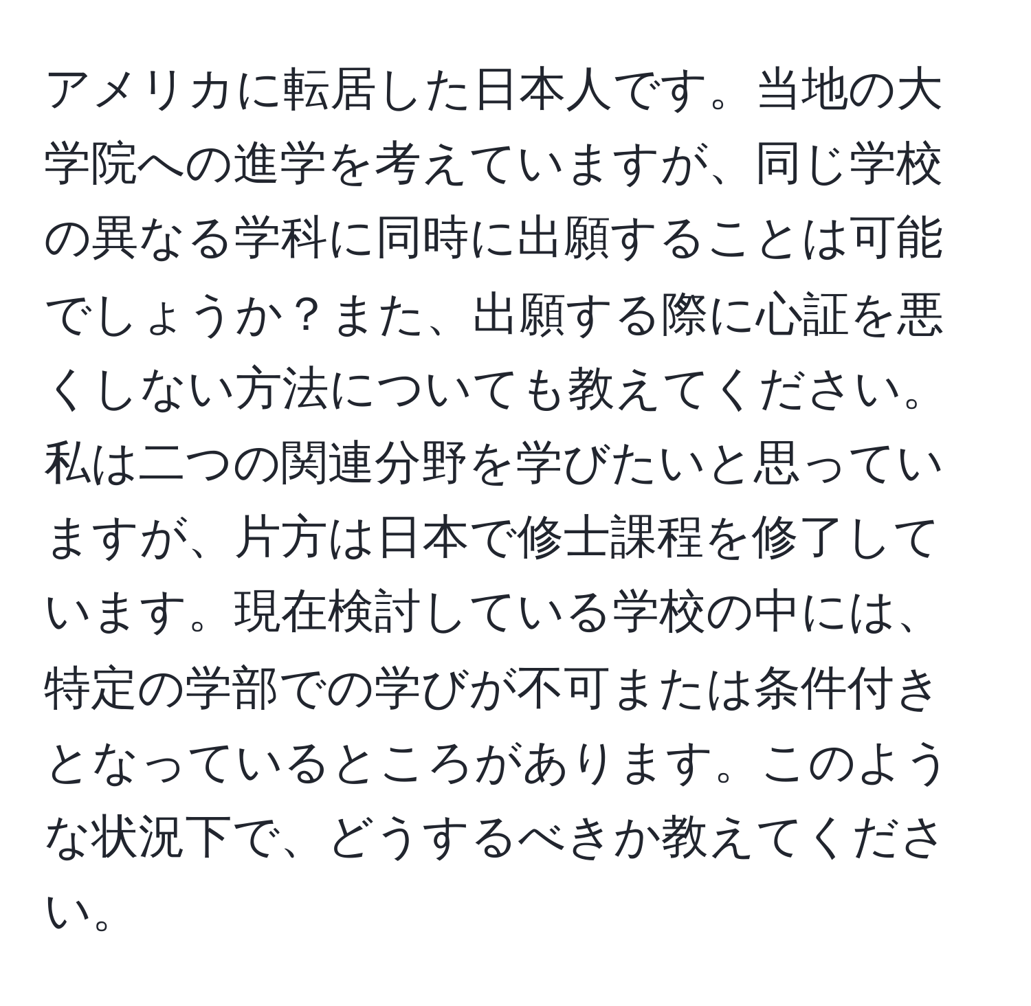 アメリカに転居した日本人です。当地の大学院への進学を考えていますが、同じ学校の異なる学科に同時に出願することは可能でしょうか？また、出願する際に心証を悪くしない方法についても教えてください。私は二つの関連分野を学びたいと思っていますが、片方は日本で修士課程を修了しています。現在検討している学校の中には、特定の学部での学びが不可または条件付きとなっているところがあります。このような状況下で、どうするべきか教えてください。