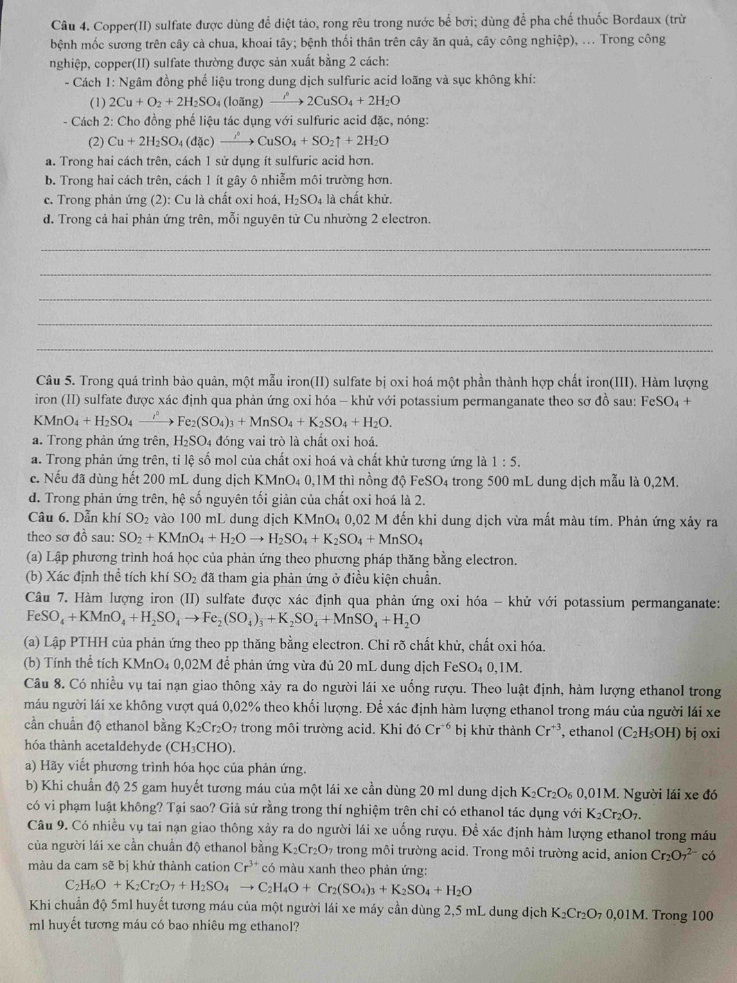 Copper(II) sulfate được dùng để diệt tảo, rong rêu trong nước bể bơi; dùng để pha chế thuốc Bordaux (trừ
bệnh mốc sương trên cây cà chua, khoai tây; bệnh thối thân trên cây ăn quả, cây công nghiệp), ... Trong công
nghiệp, copper(II) sulfate thường được sản xuất bằng 2 cách:
- Cách 1: Ngâm đồng phế liệu trong dung dịch sulfuric acid loãng và sục không khí:
(1) 2Cu+O_2+2H_2SO 4 (loãng) xrightarrow I^02CuSO_4+2H_2O
- Cách 2: Cho đồng phế liệu tác dụng với sulfuric acid đặc, nóng:
(2) Cu+2H_2SO_4(dic)xrightarrow i°CuSO_4+SO_2uparrow +2H_2O
a. Trong hai cách trên, cách 1 sử dụng ít sulfuric acid hơn.
b. Trong hai cách trên, cách 1 ít gây ô nhiễm môi trường hơn.
c. Trong phản ứng (2): Cu là chất oxi hoá, H_2SO_4 là chất khử.
d. Trong cả hai phản ứng trên, mỗi nguyên tử Cu nhường 2 electron.
_
_
_
_
_
Câu 5. Trong quá trình bảo quản, một mẫu iron(II) sulfate bị oxi hoá một phần thành hợp chất iron(III). Hàm lượng
iron (II) sulfate được xác định qua phản ứng oxi hóa - khử với potassium permanganate theo sơ đồ sau: FeSO₄ +
KM O_4+H_2SO_4 _  →Fe2 (SO_4)_3+MnSO_4+K_2SO_4+H_2O.
a. Trong phản ứng trên, H_2SO 4 đóng vai trò là chất oxi hoá.
a. Trong phản ứng trên, tỉ lệ số mol của chất oxi hoá và chất khử tương ứng là 1:5.
c. Nếu đã dùng hết 200 mL dung dịch KMnO4 0,1M thì nồng độ FeSO4 trong 500 mL dung dịch mẫu là 0,2M.
d. Trong phản ứng trên, hệ số nguyên tối giản của chất oxi hoá là 2.
Câu 6. Dẫn khí SO_2 vào 100 mL dung dịch KMnO4 0,02 M đến khi dung dịch vừa mất màu tím. Phản ứng xảy ra
theo sơ đồ sau: SO_2+KMnO_4+H_2Oto H_2SO_4+K_2SO_4+MnSO_4
(a) Lập phương trình hoá học của phản ứng theo phương pháp thăng bằng electron.
(b) Xác định thể tích khí SO_2 đã tham gia phản ứng ở điều kiện chuẩn.
Câu 7. Hàm lượng iron (II) sulfate được xác định qua phản ứng oxi hóa - khử với potassium permanganate:
FeSO_4+KMnO_4+H_2SO_4to Fe_2(SO_4)_3+K_2SO_4+MnSO_4+H_2O
(a) Lập PTHH của phản ứng theo pp thăng bằng electron. Chi rõ chất khử, chất oxi hóa.
(b) Tính thể tích KMnO4 0,02M để phản ứng vừa đủ 20 mL dung dịch FeSO₄ 0,1M.
Câu 8. Có nhiều vụ tai nạn giao thông xảy ra do người lái xe uống rượu. Theo luật định, hàm lượng ethanol trong
máu người lái xe không vượt quá 0,02% theo khối lượng. Để xác định hàm lượng ethanol trong máu của người lái xe
cần chuẩn độ ethanol bằng K_2Cr_2O_7 7 trong môi trường acid. Khi doCr^(+6) bị khử thành Cr^(+3) , ethanol (C_2H_5OH) bj oxi
hóa thành acetaldehyde (CH₃CHO).
a) Hãy viết phương trình hóa học của phản ứng.
b) Khi chuẩn độ 25 gam huyết tương máu của một lái xe cần dùng 20 ml dung dịch K_2Cr_2O_60,01M M. Người lái xe đó
có vi phạm luật không? Tại sao? Giả sử rằng trong thí nghiệm trên chỉ có ethanol tác dụng với K_2Cr_2O_7.
Câu 9. Có nhiều vụ tai nạn giao thông xảy ra do người lái xe uống rượu. Để xác định hàm lượng ethanol trong máu
của người lái xe cần chuẩn độ ethanol bằng K_2Cr_2O_7 trong môi trường acid. Trong môi trường acid, anion Cr_2O_7^((2-)co
màu da cam sẽ bị khứ thành cation Cr^3+) * có màu xanh theo phản ứng:
C H_6O+K_2Cr_2O_7+H_2SO_4to C_2H_4O+Cr_2(SO_4)_3+K_2SO_4+H_2O
Khi chuẩn độ 5ml huyết tương máu của một người lái xe máy cần dùng 2,5 mL dung dịch K_2Cr_2O_70,01M.. Trong 100
ml huyết tương máu có bao nhiêu mg ethanol?