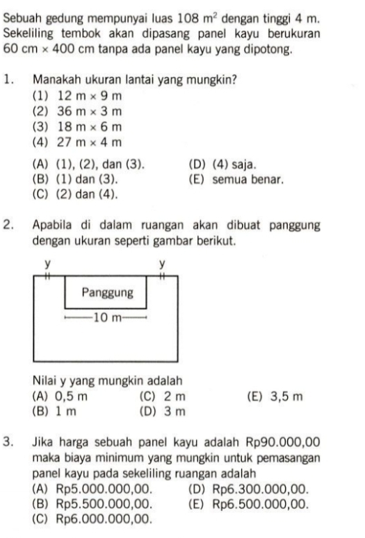 Sebuah gedung mempunyai luas 108m^2 dengan tinggi 4 m.
Sekeliling tembok akan dipasang panel kayu berukuran
60cm* 400 C m tanpa ada panel kayu yang dipotong.
1. Manakah ukuran lantai yang mungkin?
(1) 12m* 9m
(2) 36m* 3m
(3) 18m* 6m
(4) 27m* 4m
(A) (1), (2), dan (3). (D) (4) saja.
(B) (1) dan (3). (E) semua benar.
(C) (2) dan (4).
2. Apabila di dalam ruangan akan dibuat panggung
dengan ukuran seperti gambar berikut.
Nilai y yang mungkin adalah
(A) 0,5 m (C) 2 m (E) 3,5 m
(B) 1 m (D) 3 m
3. Jika harga sebuah panel kayu adalah Rp90.000,00
maka biaya minimum yang mungkin untuk pemasangan
panel kayu pada sekeliling ruangan adalah
(A) Rp5.000.000,00. (D) Rp6.300.000,00.
(B) Rp5.500.000,00. (E) Rp6.500.000,00.
(C) Rp6.000.000,00.