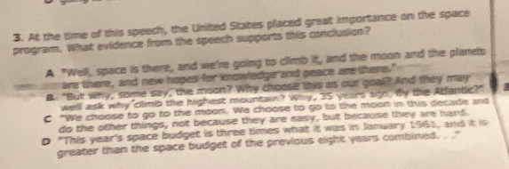 At the time of this speech, the United States placed great importance on the space
program. What evidence from the speech supports this conclusion?
A "Well, space is there, and we're going to climb it, and the moon and the planets
are there, and new hopes for knowledge and peace are there."
B. "But why, some say, the moon? Why choose this as our goal? And they may
welll ask why climb the highest mountain? Why, 35 years ago. By the Abantic?" a
C "We choose to go to the moon. We choose to go to the moon in this decade and
do the other things, not because they are easy, but because they are hard.
D "This year's space budget is three times what it was in January 1961, and it is
greater than the space budget of the previous eight years combined. . '