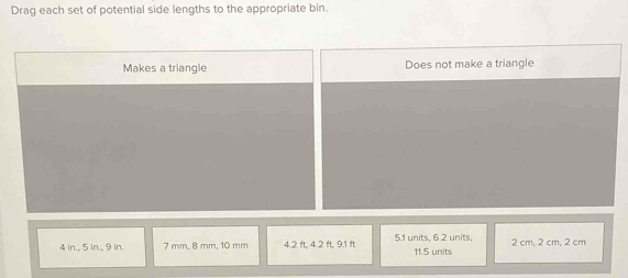 Drag each set of potential side lengths to the appropriate bin.
Makes a triangle Does not make a triangle
4 in., 5 in., 9 in. 7 mm, 8 mm, 10 mm 4.2 ft, 4.2 ft, 9.1 ft 5.1 units, 6.2 units, 11.5 units 2 cm, 2 cm, 2 cm