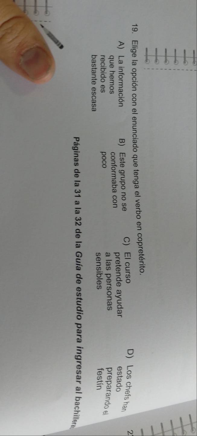 Elige la opción con el enunciado que tenga el verbo en copretérito.
A) La información B) Este grupo no se C) El curso
2
D) Los chefs han
que hemos conformaba con pretende ayudar
estado
recibido es poco a las personas
preparando e
bastante escasa sensibles
festín
Páginas de la 31 a la 32 de la Guía de estudio para ingresar al bachillera