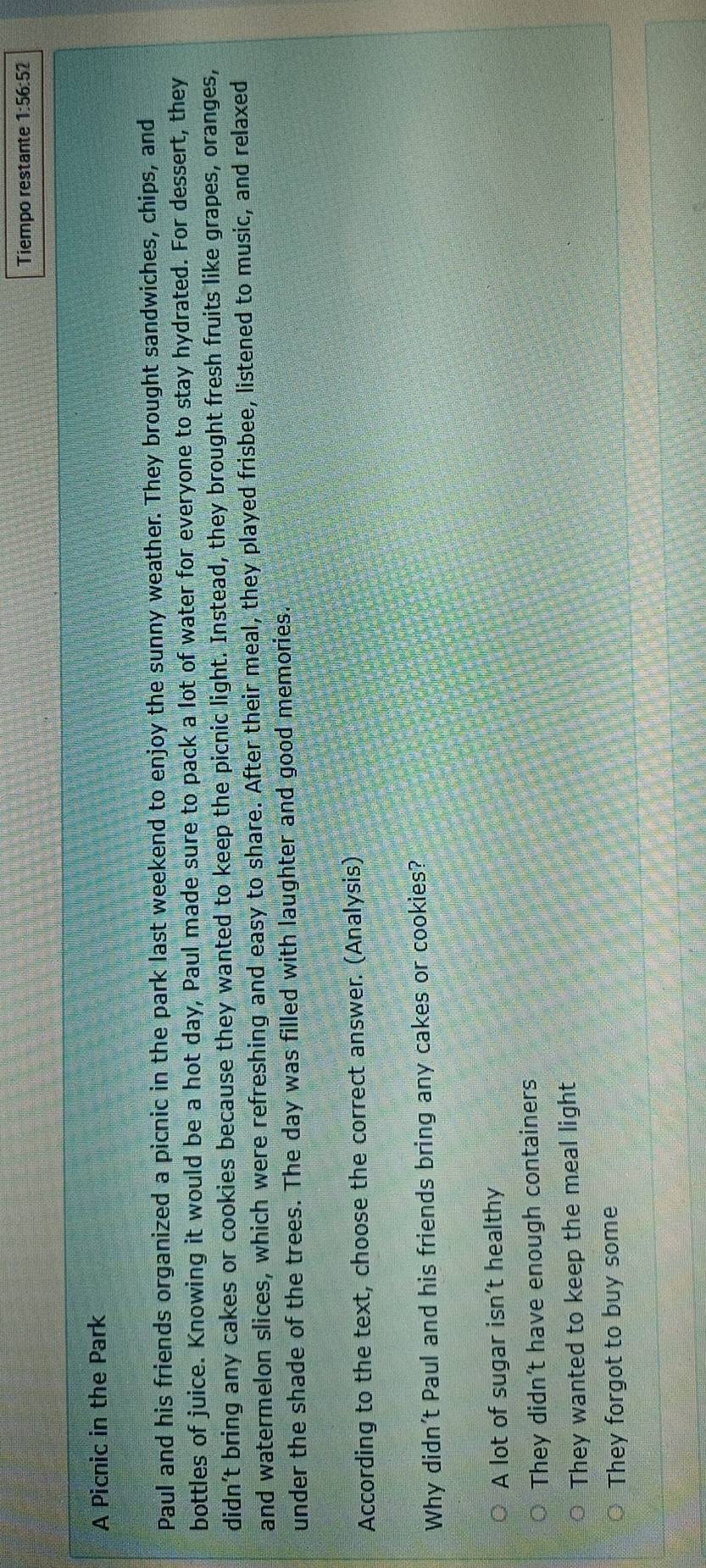 Tiempo restante 1:56:52
A Picnic in the Park
Paul and his friends organized a picnic in the park last weekend to enjoy the sunny weather. They brought sandwiches, chips, and
bottles of juice. Knowing it would be a hot day, Paul made sure to pack a lot of water for everyone to stay hydrated. For dessert, they
didn’t bring any cakes or cookies because they wanted to keep the picnic light. Instead, they brought fresh fruits like grapes, oranges,
and watermelon slices, which were refreshing and easy to share. After their meal, they played frisbee, listened to music, and relaxed
under the shade of the trees. The day was filled with laughter and good memories.
According to the text, choose the correct answer. (Analysis)
Why didn't Paul and his friends bring any cakes or cookies?
A lot of sugar isn’t healthy
They didn’t have enough containers
They wanted to keep the meal light
They forgot to buy some