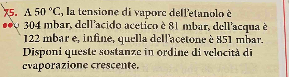 x5. A50°C , la tensione di vapore dell’etanolo è 
● 304 mbar, dell’acido acetico è 81 mbar, dell’acqua è
122 mbar e, infine, quella dell’acetone è 851 mbar. 
Disponi queste sostanze in ordine di velocità di 
evaporazione crescente.