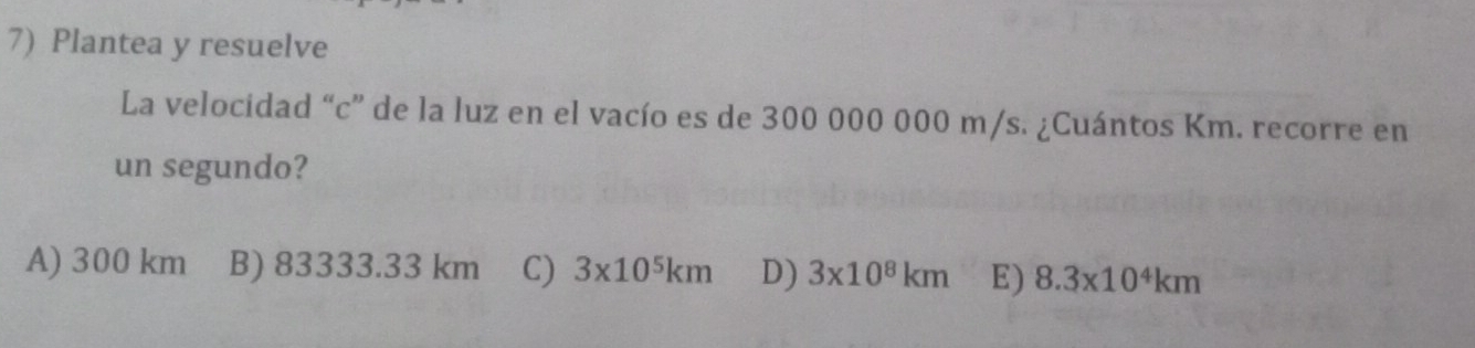 Plantea y resuelve
La velocidad “c” de la luz en el vacío es de 300 000 000 m/s. ¿Cuántos Km. recorre en
un segundo?
A) 300 km B) 83333.33 km C) 3* 10^5km D) 3* 10^8km E) 8.3* 10^4km