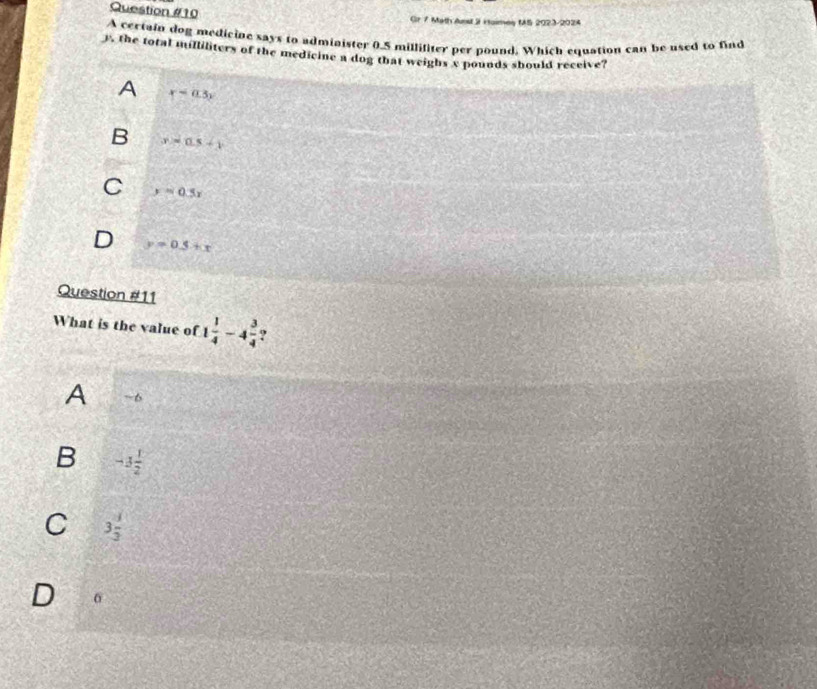 Gr 7 Math dust 3 Haimay tS 2023-2024
A certain dog medicine says to admiaister 0.5 millifiter per pound. Which equation can be used to find
y, the total milliliters of the medicine a dog that weighs c pounds should receive?
A x=0.3y
B x=as+y
C y=0.5x
D y=0.5+x
Question #11
What is the value of 1 1/4 -4 3/4  ?
A ~6
B -3 1/2 
C 3 1/3 
D 0