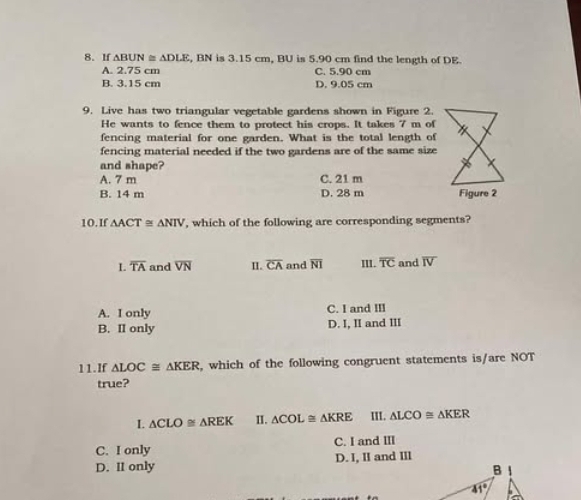 If △ BUN≌ △ DLE , BN is 3.15 cm, BU is 5.90 cm find the length of DE.
A. 2.75 cm C. 5.90 cm
B. 3.15 cm D. 9.05 cm
9. Live has two triangular vegetable gardens shown in Figure 2.
He wants to fence them to protect his crops. It takes 7 m of
fencing material for one garden. What is the total length of
fencing material needed if the two gardens are of the same size
and shape?
A. 7 m C. 21 m
B. 14 m D. 28 m
10.If △ ACT≌ △ NIV ', which of the following are corresponding segments?
L overline TA and overline VN II. overline CA and overline NI III. overline TC and overline IV
A. I only C. I and III
B. II only D. I, II and III
11.If △ LOC≌ △ KER , which of the following congruent statements is/are NOT
true?
I △ CLO≌ △ REK II. △ COL≌ △ KRE III. △ LCO≌ △ KER
C. I only C. I and III
D. II only D. I, II and III
B
41°