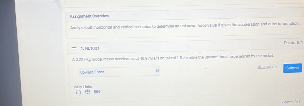 Assignment Overview 
Analyze both horizontal and vertical scenarios to determine an unknown force value if given the acceleration and other information. 
Points: 0/1 
1. NL10Q1 
A 0.227-kg model rocket accelerates at 40.9 m/s/s on takeoff. Determine the upward thrust experienced by the rocket. 
Attempts: ( Submit 
Upward Force 
N 
Help Links 
Points: 0/1