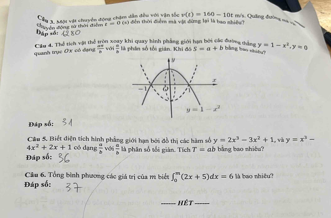 Một vật chuyển động chậm dần đều với vận tốc v(t)=160-10tm/s 5. Quãng đường má và
chuyển động từ thời điểm t=0 (s) đến thời điểm mà vật dừng lại là bao nhiêu?
Đáp số
Câu 4. Thể tích vật thể tròn xoay khi quay hình phẳng giới hạn bởi các đường thẳng
quanh trục Ox có dạng  aπ /b  với  a/b  là phân số tối giản. Khi đó S=a+b bằng bao nhiều? y=1-x^2, y=0
y
x
-1 6
y=1-x^2
Đáp số:
Câu 5. Biết diện tích hình phẳng giới hạn bởi đồ thị các hàm số y=2x^3-3x^2+1 , và y=x^3-
4x^2+2x+1 có dạng  a/b  với  a/b  là phân số tối giản. Tích T=ab bằng bao nhiêu?
Đáp số:
Câu 6. Tổng bình phương các giá trị của m biết ∈t _0^m(2x+5)dx=6 là bao nhiêu?
Đáp số:
_hÉt_