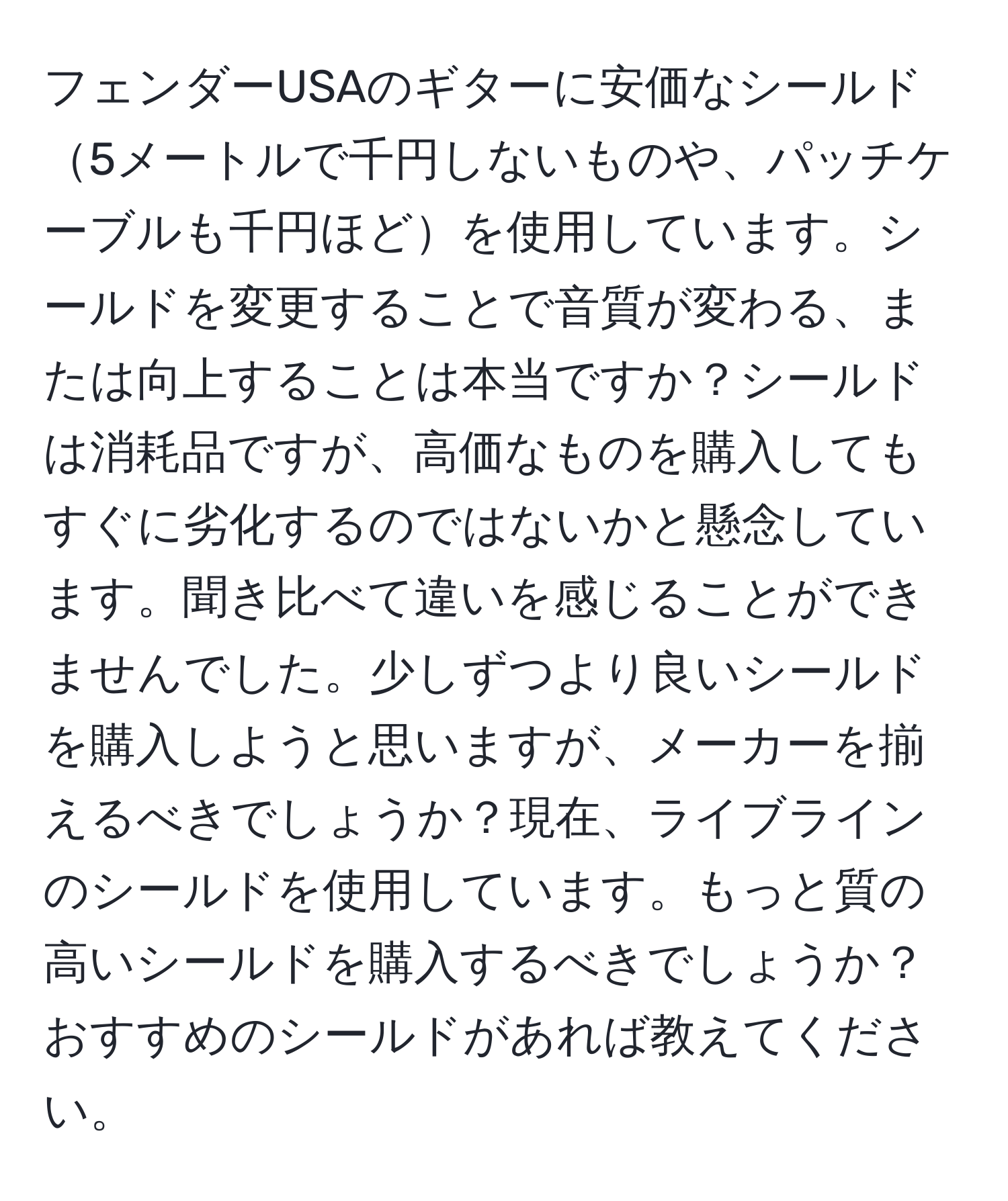フェンダーUSAのギターに安価なシールド5メートルで千円しないものや、パッチケーブルも千円ほどを使用しています。シールドを変更することで音質が変わる、または向上することは本当ですか？シールドは消耗品ですが、高価なものを購入してもすぐに劣化するのではないかと懸念しています。聞き比べて違いを感じることができませんでした。少しずつより良いシールドを購入しようと思いますが、メーカーを揃えるべきでしょうか？現在、ライブラインのシールドを使用しています。もっと質の高いシールドを購入するべきでしょうか？おすすめのシールドがあれば教えてください。