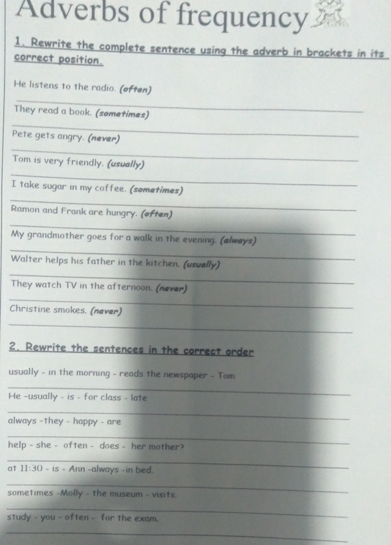 Adverbs of frequency 
1. Rewrite the complete sentence using the adverb in brackets in its 
correct position. 
He listens to the radio. (often) 
_ 
_ 
They read a book. (sometimes) 
_ 
Pete gets angry. (never) 
_ 
Tom is very friendly. (usually) 
_ 
I take sugar in my coffee. (sometimes) 
Ramon and Frank are hungry. (often) 
_ 
_ 
My grandmother goes for a walk in the evening. (always) 
_ 
Walter helps his father in the kitchen. (usually) 
They watch TV in the afternoon. (never) 
_ 
Christine smokes. (never) 
_ 
2. Rewrite the sentences in the correct order 
usually - in the morning - reads the newspaper - Tom 
_ 
He -usually - is - for class - late 
_ 
always -they - happy - are 
_ 
help - she - often - does - her mother? 
_ 
at 11:30 -IS - Ann -always -in bed. 
_ 
sometimes -Molly - the museum - visits. 
_ 
study - you - often - for the exam. 
_