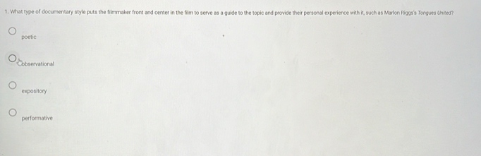 What type of documentary style puts the filmmaker front and center in the film to serve as a guide to the topic and provide their personal experience with it, such as Marlon Riggs's Tongues United?
poetic
Cobservational
expository
performative