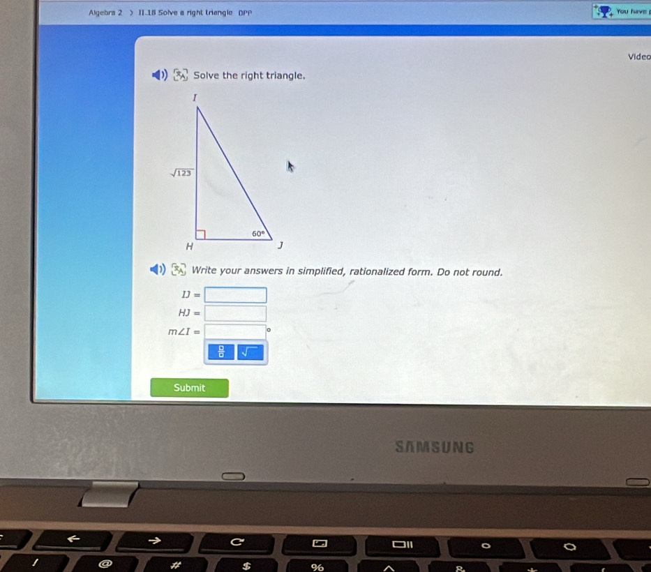 Algebra 2 > 11.1B Solve a right triangle DPP You have
Video
Solve the right triangle.
Write your answers in simplified, rationalized form. Do not round.
IJ=□
HJ=□
m∠ I= □
frac □ frac □ _ sqrt()
Submit
SAM SUNG
! @ 7t^4 $ %