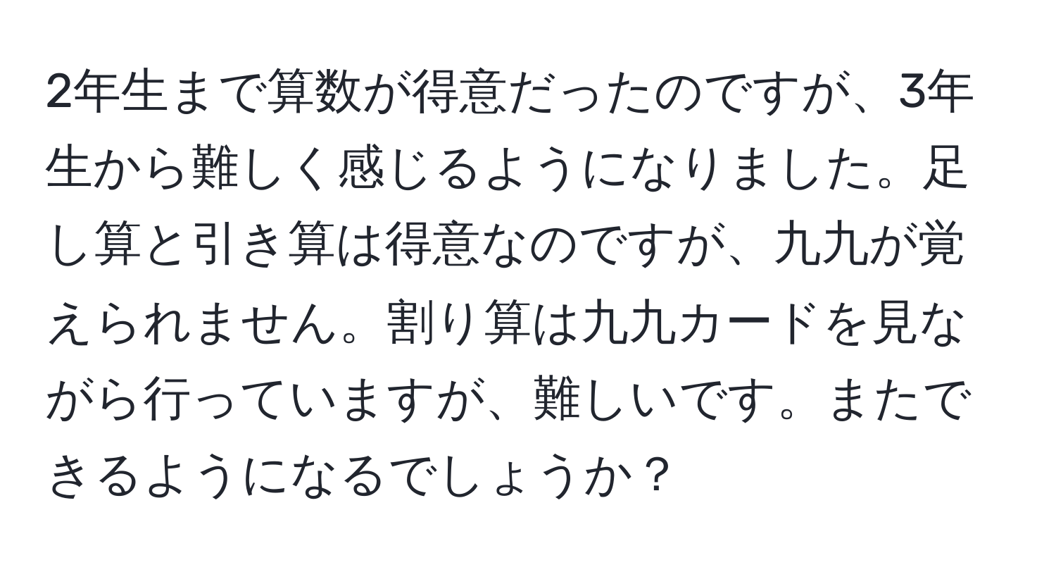 2年生まで算数が得意だったのですが、3年生から難しく感じるようになりました。足し算と引き算は得意なのですが、九九が覚えられません。割り算は九九カードを見ながら行っていますが、難しいです。またできるようになるでしょうか？