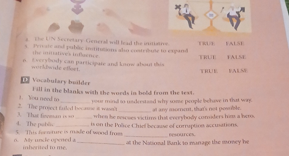 =
. The UN Secretary-General will lead the initiative. truE FALSE
5. Private and public institutions also contribute to expand
the initiative's influence.
truE FALSE
6. Everybody can participate and know about this
worldwide effort.
true FALSE
D Vocabulary builder
Fill in the blanks with the words in bold from the text.
1. You need to
_your mind to understand why some people behave in that way.
2. The project failed because it wasn't _at any moment, that's not possible.
3. That fireman is so _when he rescues victims that everybody considers him a hero.
4. The public_ is on the Police Chief because of corruption accusations.
5. This furniture is made of wood from _resources.
6. My uncle opened a
_at the National Bank to manage the money he
inherited to me.