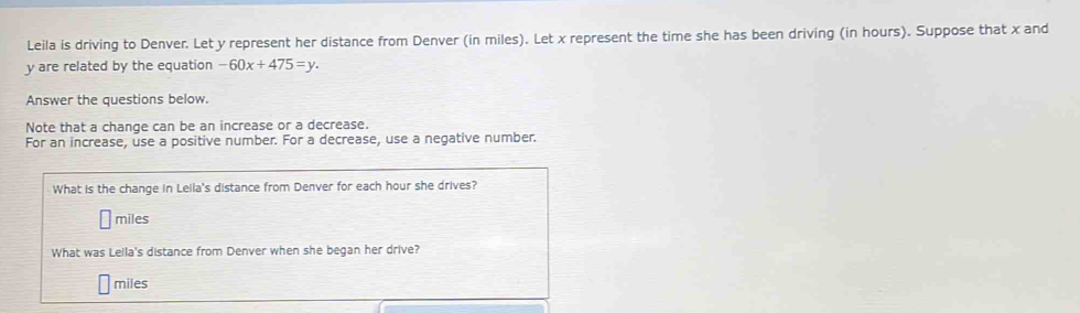 Leila is driving to Denver. Let y represent her distance from Denver (in miles). Let x represent the time she has been driving (in hours). Suppose that x and
y are related by the equation -60x+475=y. 
Answer the questions below. 
Note that a change can be an increase or a decrease. 
For an increase, use a positive number. For a decrease, use a negative number. 
What is the change in Leila's distance from Denver for each hour she drives?
miles
What was Leila's distance from Denver when she began her drive?
miles