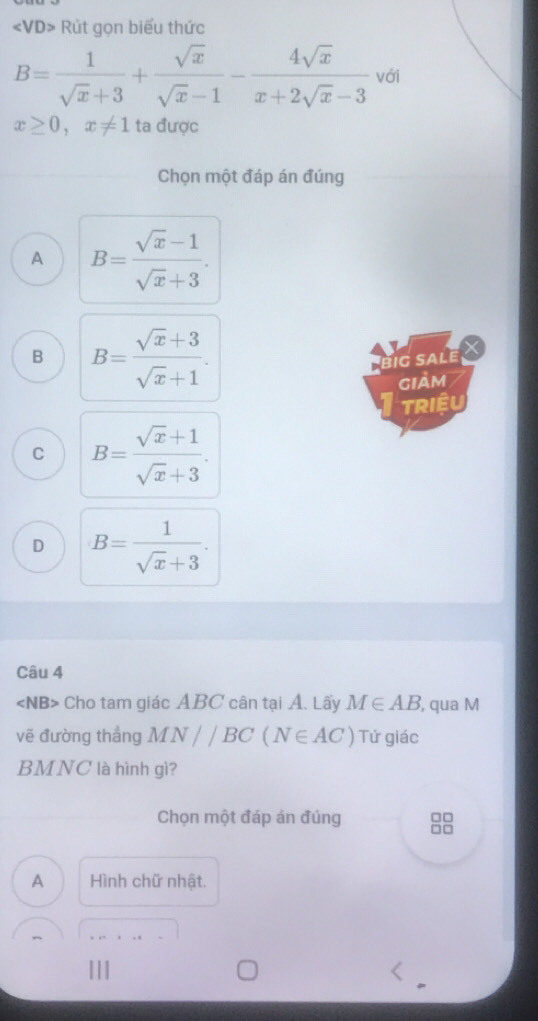 «VD> Rút gọn biểu thức
B= 1/sqrt(x)+3 + sqrt(x)/sqrt(x)-1 - 4sqrt(x)/x+2sqrt(x)-3  với
x≥ 0, x!= 1 ta được
Chọn một đáp án đúng
A B= (sqrt(x)-1)/sqrt(x)+3 .
B B= (sqrt(x)+3)/sqrt(x)+1 . 
big sale
giảm
TRiệU
C B= (sqrt(x)+1)/sqrt(x)+3 .
D B= 1/sqrt(x)+3 . 
Câu 4
∠ NB> Cho tam giác ABC cân tại Á. Lấy M∈ AB , qua M
vẽ đường thắng MN//BC(N∈ AC) Tứ giác
BMNC là hình gì?
□□
Chọn một đáp án đúng □□
A Hình chữ nhật.
_
|||