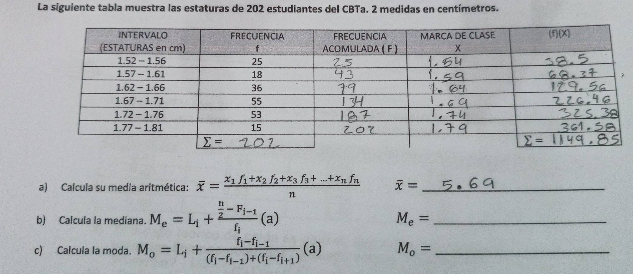 La siguiente tabla muestra las estaturas de 202 estudiantes del CBTa. 2 medidas en centímetros.
a) Calcula su media aritmética: overline x=frac x_1f_1+x_2f_2+x_3f_3+...+x_nf_nn _
overline x=
b) Calcula la mediana. M_e=L_i+frac  n/2 -F_i-1f_i(a)
M_e= _
c) Calcula la moda. M_o=L_i+frac f_i-f_i-1(f_i-f_i-1)+(f_i-f_i+1)(a) _
M_o=