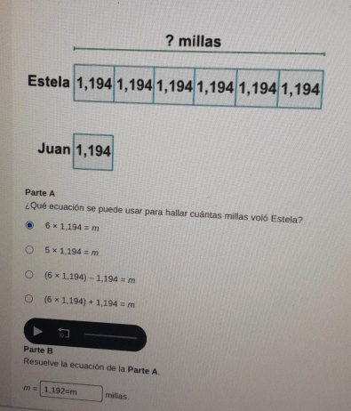 Juan 1,194
Parte A
¿Qué ecuación se puede usar para hallar cuántas millas voló Estela?
6* 1,194=m
5* 1,194=m
(6* 1,194)-1,194=m
(6* 1,194)+1,194=m
Parte B
Resuelve la ecuación de la Parte A
m=1,192=m milias.