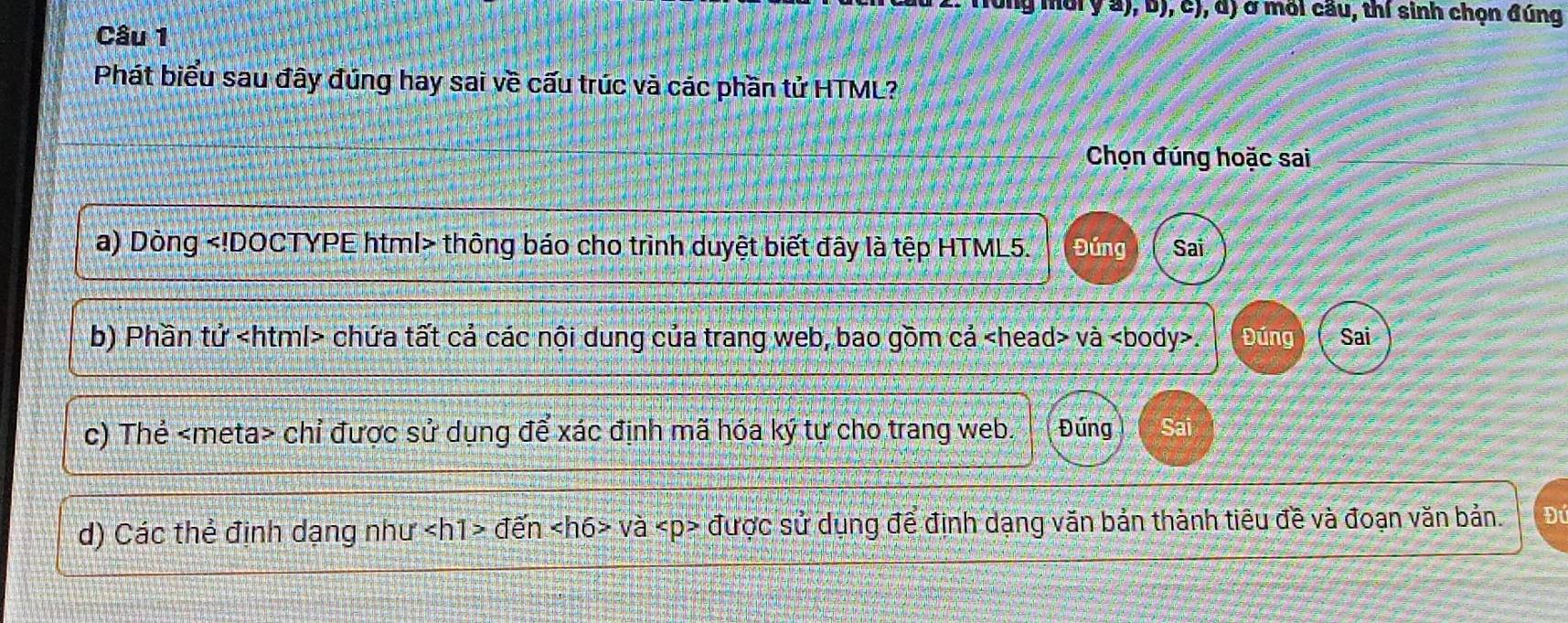 ( mor y a), b), c), d) ở mối cầu, thí sinh chọn đúng 
Câu 1 
Phát biểu sau đây đúng hay sai về cấu trúc và các phần tử HTML? 
Chọn đúng hoặc sai 
a) Dòng thông báo cho trình duyệt biết đây là tệp HTML5. Đúng Sai 
b) Phần tử chứa tất cả các nội dung của trang web, bao gồm cả và. Đúng Sai 
c) Thẻ chỉ được sử dụng để xác định mã hóa ký tự cho trang web. Đứng Sai 
d) Các thể định dạng như den va được sử dụng để định dạng văn bản thành tiêu đề và đoạn văn bản. Để