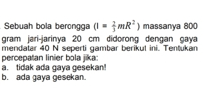 Sebuah bola berongga (I= 2/3 mR^2) massanya 800
gram jari-jarinya 20 cm didorong dengan gaya
mendatar 40 N seperti gambar berikut ini. Tentukan
percepatan linier bola jika:
a. tidak ada gaya gesekan!
b. ada gaya gesekan.