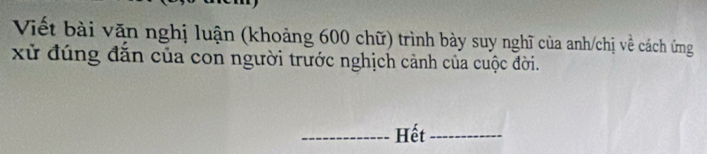 Viết bài văn nghị luận (khoảng 600 chữ) trình bày suy nghĩ của anh/chị về cách ứng 
xử đúng đăn của con người trước nghịch cảnh của cuộc đời. 
_Hết_