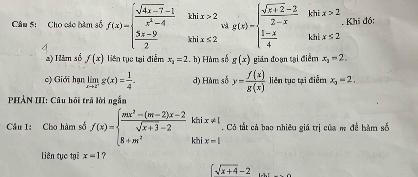 Cho các hàm số f(x)=beginarrayl  (sqrt(4x-7)-1)/x^2-4   (5x-9)/2 endarray. ∠ . khix>2 và g(x)=beginarrayl  (sqrt(x+2)-2)/2-x khix>2  (1-x)/4 khix≤ 2endarray.. Khi đó:
_□ 
a) Hàm số f(x) liên tục tại điểm x_0=2. b) Hàm số g(x) gián đoạn tại điểm x_0=2.
c) Giới hạn limlimits _xto 2^+g(x)= 1/4 . d) Hàm số y= f(x)/g(x)  liên tục tại điểm x_0=2. 
PHÀN III: Câu hỏi trả lời ngắn
Câu 1: Cho hàm số f(x)=beginarrayl  (mx^2-(m-2)x-2)/sqrt(x+3)-2 khix!= 1 8+m^2endarray.. Có tất cả bao nhiêu giá trị của m đề hàm số
liên tục tại x=1 ?
(sqrt(x+4)-2