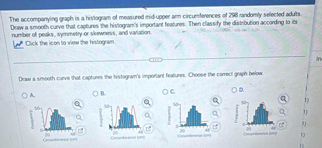 The accompanying graph is a histogram of measured mid-upper arm circumferences of 298 randomly selected adults.
Draw a smooth curve that captures the histogram's important features. Then classify the distribution according to its
number of peaks, symmetry or skewness, and variation.
Click the icon to view the histogram.
In
Draw a smooth curve that captures the histogram's important features. Choose the correct graph below.
A.
B.
C.
D.
1)
1)
1)

1)
1)