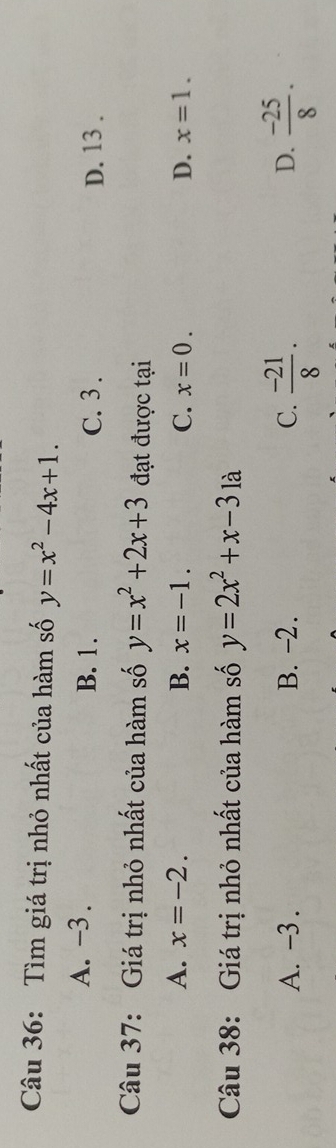 Tìm giá trị nhỏ nhất của hàm số y=x^2-4x+1.
A. -3. B. 1. C. 3.
D. 13.
Câu 37: Giá trị nhỏ nhất của hàm số y=x^2+2x+3 đạt được tại
A. x=-2. B. x=-1. C. x=0. D. x=1. 
Câu 38: Giá trị nhỏ nhất của hàm số y=2x^2+x-31a
D.
A. -3. B. -2. C.  (-21)/8 ·  (-25)/8 .