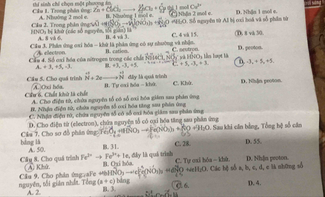 thí sinh chỉ chọn một phương án. Irơi sáng
Câu 1. Trong phản ứng: Zn+CuCl_2 ∠ nCL +C μ thi 1 mol Cu^(2+) D. Nhận 1 mol e.
A. Nhường 2 mol e. B. Nhường 1 mol e. C) Nhận 2 mol e.
Câu 2. Trong phản ứng    A lN H_2O 9. Số nguyên tử Al bị oxi hoá và số phân tử
HNO₃ bị khử (các số nguyên, tối giản) là D. 8 và 30.
A. 8 và 6. B. 4 và 3. C. 4 và 15.
Cầu 3. Phản ứng oxi hóa — khử là phản ứng có sự nhường và nhận.
A. electron. B. cation. C. neutron. D. proton.
Cầu 4. Số oxi hóa của nitrogen trong các chất NH4Cl, NOy và HNO_3 lần lượt là
A. + 3, +5, -3. B. +3, -3, +5. C. +5,-3,+3, D. -3, + 5, +5.
Câu 5. Cho quá trình beginarrayr +5 Nendarray +2eto beginarrayr +3 Nendarray đây là quá trình
A. Oxi hóa, B. Tự oxi hóa - khử. C. Khử. D. Nhận proton.
Cầu 6. Chất khử là chất
A. Cho điện tử, chứa nguyên tố có số oxi hóa giâm sau phản ứng
B. Nhận điện tử, chứa nguyên tổ oxi hóa tăng sau phản ứng
C. Nhận điện tử, chứa nguyên tố có số oxi hóa giảm sau phản ứng
D. Cho điện tử (electron), chứa nguyên tố có oxi hóa tăng sau phản ứng
Câu 7. Cho sơ đồ phản ứng: Fer O_4+ HNO_3to Fe(NO_3)_3+NO+H_2O. Sau khi cân bằng, Tổng hệ số cân
bằng là D. 55.
A. 50. B. 31. C. 28.
Cầu 8. Cho quá trình Fe^(2+) Fe^(3+)+1e , đây là quá trình D. Nhận proton.
A. Khử. B. Oxi hóa. C. Tự oxi hóa ~ khử.
Câu 9. Cho phản ứng:¿aFe +bHNO3 - cFc0 [] ) + dNO +e H_2O. Các hệ số a, b, c, d, e là những số
    
nguyên, tối giản nhất. Tổng (a+c) bằng D. 4.
C. 6.
A. 2. B. 3.