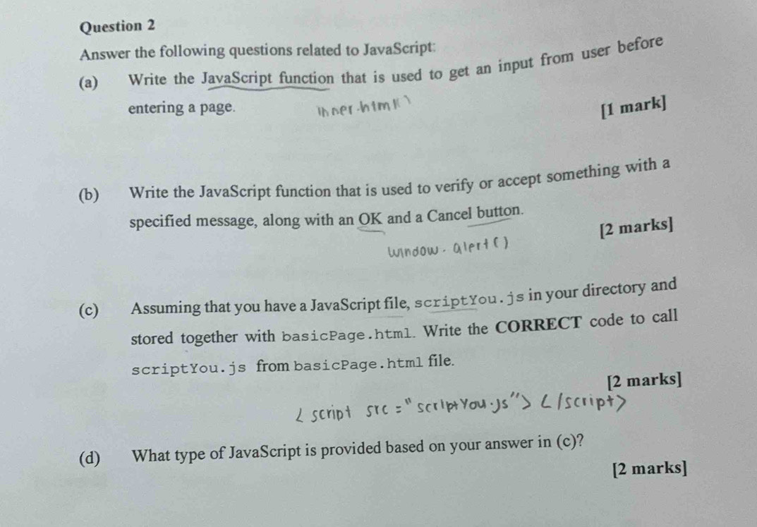 Answer the following questions related to JavaScript: 
(a) Write the JavaScript function that is used to get an input from user before 
entering a page. [1 mark] 
(b) Write the JavaScript function that is used to verify or accept something with a 
specified message, along with an OK and a Cancel button. 
[2 marks] 
(c) Assuming that you have a JavaScript file, scriptYou . js in your directory and 
stored together with basicPage.htm1. Write the CORRECT code to call 
scriptYou.js from basicPage.htm1 file. 
[2 marks] 
(d) What type of JavaScript is provided based on your answer in (c)? 
[2 marks]