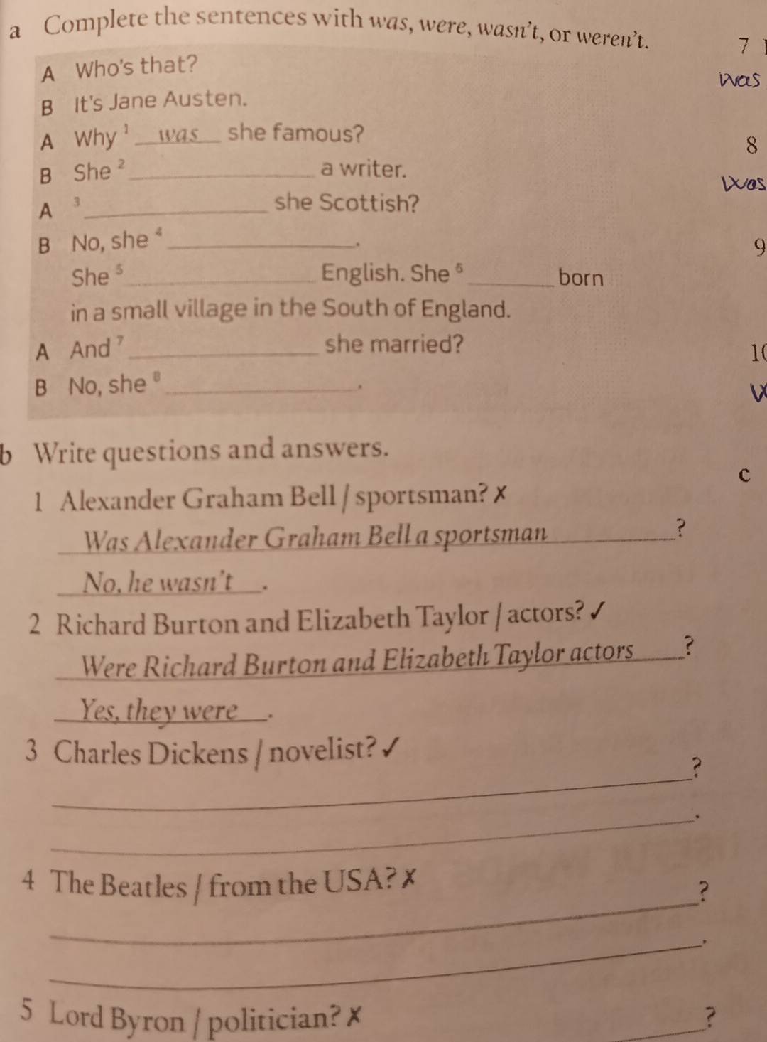 a Complete the sentences with was, were, wasn’t, or weren’t. 
7 
A Who's that? 
was 
B It's Jane Austen. 
A Why¹___ was she famous? 
8 
B She ² _a writer. 
Was 
A 3 _ 
she Scottish? 
B No, she "_ 
. 
9 
She ³_ English. She§ _born 
in a small village in the South of England. 
A And _she married? 
1( 
B No, she _ 
. 
v 
b Write questions and answers. 
c 
1 Alexander Graham Bell / sportsman? ✗ 
Was Alexander Graham Bell a sportsman 
_? 
No, he wasn't___. 
2 Richard Burton and Elizabeth Taylor / actors? 
Were Richard Burton and Elizabeth Taylor actors_? 
Yes, they were___. 
_ 
3 Charles Dickens / novelist? 
? 
_、 
_ 
4 The Beatles / from the USA? x 
? 
_. 
5 Lord Byron / politician? ✗ _?