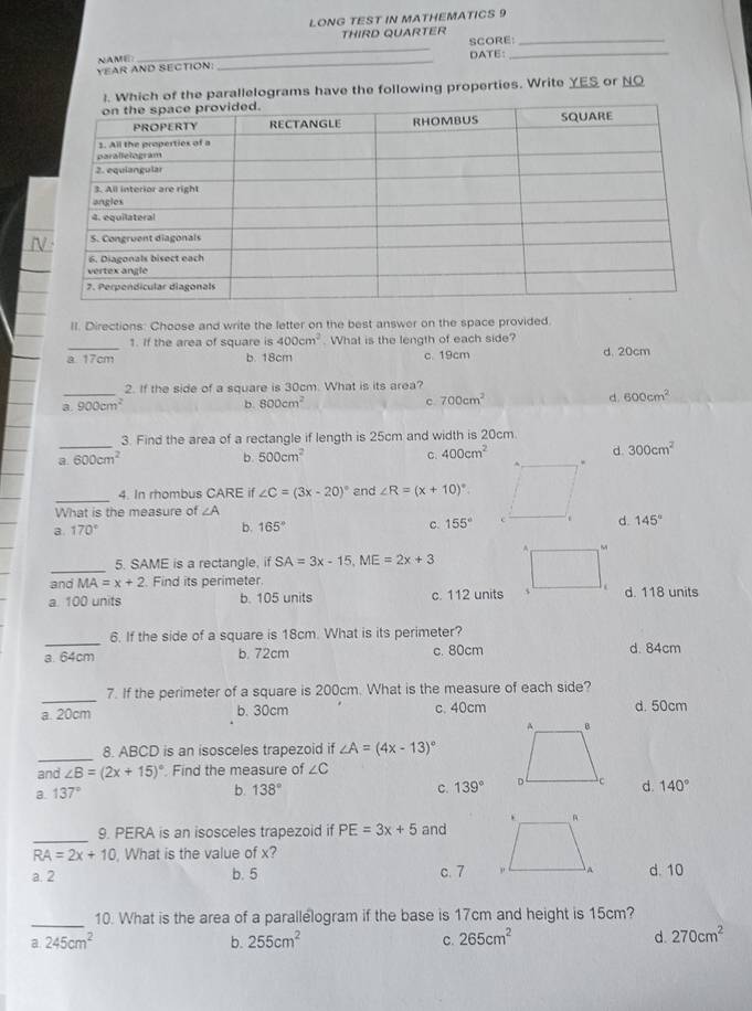 LONG TEST IN MATHEMATICS 9
THIRD QUARTER
_
SCORE:_
VEAR AND SECTION: NAME: _DATE:_
he parallelograms have the following properties. Write YES or NO
II. Directions: Choose and write the letter on the best answer on the space provided.
_1. If the area of square is 400cm^2. What is the length of each side?
a 17cm b. 18cm c. 19cm d. 20cm
2. If the side of a square is 30cm. What is its area?
_a. 900cm^2 b. 800cm^2 c. 700cm^2 d. 600cm^2
_
3. Find the area of a rectangle if length is 25cm and width is 20cm.
a 600cm^2
b. 500cm^2 C. 400cm^2 d. 300cm^2
_
4. In rhombus CARE if ∠ C=(3x-20)^circ  and ∠ R=(x+10)^circ .
What is the measure of ∠
a. 170° b. 165° c. 155° d. 145°
_
5. SAME is a rectangle, if SA=3x-15,ME=2x+3
and MA=x+2 Find its perimeter
a. 100 units b. 105 units c. 112 unitsd. 118 units
_
6. If the side of a square is 18cm. What is its perimeter?
a. 64cm b. 72cm c. 80cm d. 84cm
_7. If the perimeter of a square is 200cm. What is the measure of each side?
a. 20cm b. 30cm c. 40cm d. 50cm
_
8. ABCD is an isosceles trapezoid if ∠ A=(4x-13)^circ 
and ∠ B=(2x+15)^circ  Find the measure of ∠ C
a. 137°
b. 138° C. 139° d. 140°
_
9. PERA is an isosceles trapezoid if PE=3x+5 and
RA=2x+10 , What is the value of x?
a. 2 b. 5 c. 7 d. 10
_
10. What is the area of a parallelogram if the base is 17cm and height is 15cm?
a 245cm^2
b. 255cm^2 265cm^2 d. 270cm^2
C.