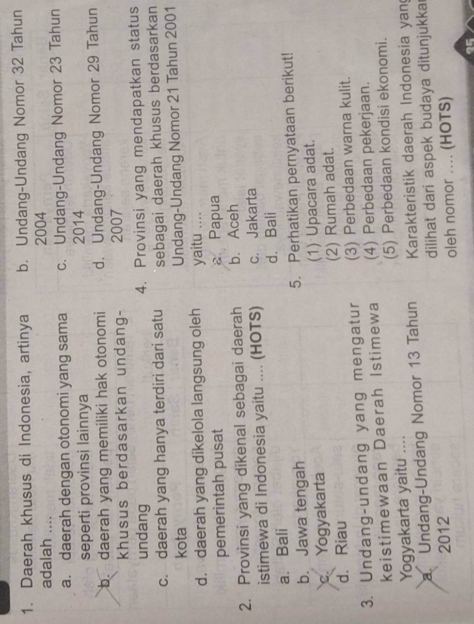 Daerah khusus di Indonesia, artinya b. Undang-Undang Nomor 32 Tahun
adalah ....
2004
a. daerah dengan otonomi yang sama c. Undang-Undang Nomor 23 Tahun
seperti provinsi lainnya 2014
b. daerah yang memiliki hak otonomi d. Undang-Undang Nomor 29 Tahun
khusus berdasarkan undang-
2007
undang
4. Provinsi yang mendapatkan status
c. daerah yang hanya terdiri dari satu sebagai daerah khusus berdasarkan
kota
Undang-Undang Nomor 21 Tahun 2001
d. daerah yang dikelola langsung oleh yaitu ....
pemerintah pusat a Papua
2. Provinsi yang dikenal sebagai daerah b. Aceh
istimewa di Indonesia yaitu .... (HOTS) c. Jakarta
a. Bali d. Bali
b. Jawa tengah 5. Perhatikan pernyataan berikut!
c. Yogyakarta (1) Upacara adat.
d. Riau (2) Rumah adat.
3. Undang-undang yang mengatur (3) Perbedaan warna kulit.
keistimewaan Daerah Istimewa (4) Perbedaan pekerjaan.
Yogyakarta yaitu .... (5) Perbedaan kondisi ekonomi.
a. Undang-Undang Nomor 13 Tahun Karakteristik daerah Indonesia yan
2012 dilihat dari aspek budaya ditunjukkai
oleh nomor .... (HOTS)