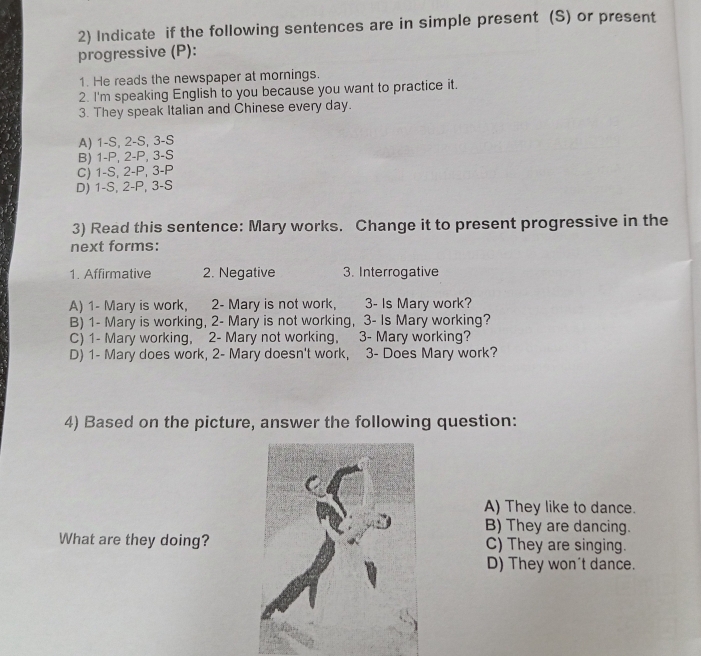 Indicate if the following sentences are in simple present (S) or present
progressive (P):
1. He reads the newspaper at mornings.
2. I'm speaking English to you because you want to practice it.
3. They speak Italian and Chinese every day.
A) 1-S, 2-S, 3-S
B) 1-P, 2-P, 3-S
C) 1-S, 2-P, 3-P
D) 1-S, 2-P, 3-S
3) Read this sentence: Mary works. Change it to present progressive in the
next forms:
1. Affirmative 2. Negative 3. Interrogative
A) 1 - Mary is work, 2 - Mary is not work, 3 - Is Mary work?
B) 1 - Mary is working, 2 - Mary is not working, 3 - Is Mary working?
C) 1 - Mary working, 2 - Mary not working, 3 - Mary working?
D) 1 - Mary does work, 2 - Mary doesn't work, 3 - Does Mary work?
4) Based on the picture, answer the following question:
A) They like to dance.
B) They are dancing.
What are they doing?C) They are singing.
D) They won't dance.