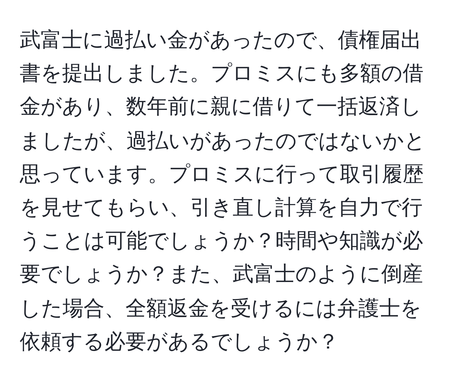 武富士に過払い金があったので、債権届出書を提出しました。プロミスにも多額の借金があり、数年前に親に借りて一括返済しましたが、過払いがあったのではないかと思っています。プロミスに行って取引履歴を見せてもらい、引き直し計算を自力で行うことは可能でしょうか？時間や知識が必要でしょうか？また、武富士のように倒産した場合、全額返金を受けるには弁護士を依頼する必要があるでしょうか？