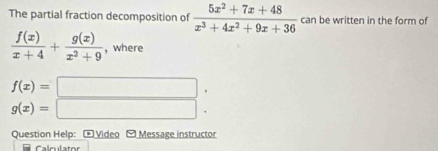 The partial fraction decomposition of  (5x^2+7x+48)/x^3+4x^2+9x+36  can be written in the form of
 f(x)/x+4 + g(x)/x^2+9  , where
f(x)=□.
g(x)=□
Question Help: , Video Message instructor 
Calculator