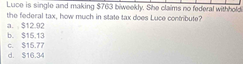 Luce is single and making $763 biweekly. She claims no federal withholdi
the federal tax, how much in state tax does Luce contribute?
a. $12.92
b. $15.13
c. $15.77
d. $16.34