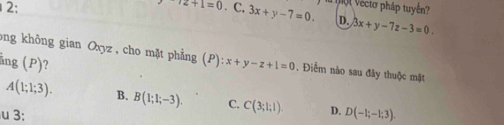 ^-/2+1=0
2: . C. 3x+y-7=0. o l Vecto pháp tuyền?
D. 3x+y-7z-3=0
ong không gian Oxyz , cho mặt phẳng (
ằng (P)? P):x+y-z+1=0. Điểm nào sau đây thuộc mặt
A(1;1;3). B. B(1;1;-3). C. C(3;1;1). D.
3: D(-1;-1;3).