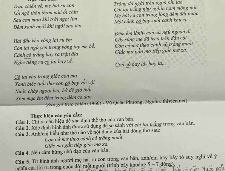 Trực chiến về, mẹ hát ru con  Trăng đã ngời trên ngọn phi lao
Lối ngõ thôn thơm mùi ổi chín Cát lại trắng như nghìn năm mộng ước
Sau cơn mưa khí trời ngọt lịm Mẹ hát ru con trong lòng đêm đất nước
Đêm xanh ngời khi ngôi sao lên Một cánh cò bay suốt canh khuya...
Đêm êm lành- con cứ ngủ ngoan đi
Hai đầu kèo võng lại ru êm Cây súng mẹ đã treo trên đầu cột
Con lại ngủ yên trong vòng tay mẹ bế, Con cứ mơ theo cánh cò trắng muốt
Cánh cò trắng bay ra trận địa Giấc mơ gần mơ tiếp giấc mơ xa.
Nghe tiếng ru cò lại bay về.
Con cò bay lå- bay la...
Cò lại vào trong giấc con mơ
Xanh biếc tuổi thơ-con cò bay vồi vội
Nước chảy ngoài kia, bờ đê gió thổi
Xóm mạc êm đềm trong đêm ca dao.
(Sau giờ trực chiến (1966) - Vũ Quần Phương. Nguồn: thivien.net)
Thực hiện các yêu cầu:
Câu 1. Chỉ ra dấu hiệu để xác định thể thơ của văn bản.
Câu 2. Xác định hình ảnh được sử dụng để so sánh với cát lại trắng trong văn bản.
Câu 3. Anh/chị hiểu như thế nào về nội dung của hai dòng thơ sau:
Con cứ mơ theo cánh cò trắng muốt
Giấc mơ gần tiếp giấc mơ xa.
Câu 4. Nêu cảm hứng chủ đạo của văn bản.
Câu 5. Từ hình ảnh người mẹ hát ru con trong văn bản, anh/chị hãy bày tỏ suy nghĩ về ý
nghĩa của lời ru trong cuộc đời mỗi người (trình bày khoảng 5 - 7 dòng),