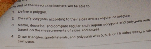 the end of the lesson, the learners will be able to: 
1. Define a polygon. 
2. Classify polygons according to their sides and as regular or irregular. 
3. Name, describe, and compare regular and irregular polygons and polygons with 
based on the measurements of sides and angles. 
4. Draw triangles, quadrilaterals, and polygons with 5, 6, 8, or 10 sides using a rul 
compass.